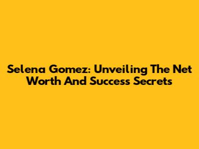 Selena Gomez: Unveiling The Net Worth And Success Secrets