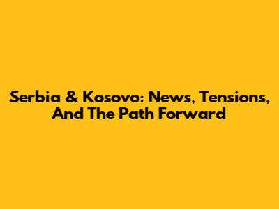 Serbia & Kosovo: News, Tensions, And The Path Forward