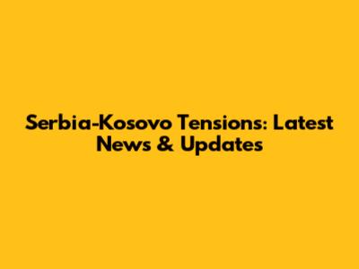 Serbia-Kosovo Tensions: Latest News & Updates