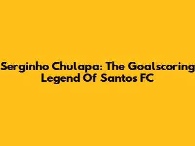 Serginho Chulapa: The Goalscoring Legend Of Santos FC