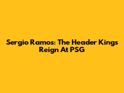 Sergio Ramos: The Header King's Reign At PSG