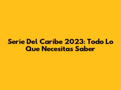Serie Del Caribe 2023: Todo Lo Que Necesitas Saber