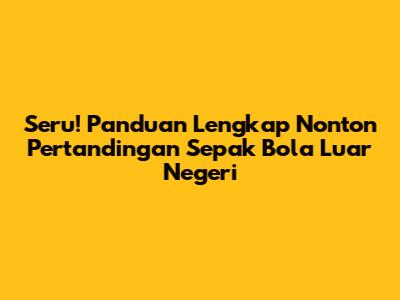 Seru! Panduan Lengkap Nonton Pertandingan Sepak Bola Luar Negeri
