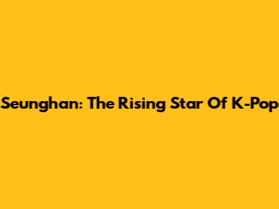 Seunghan: The Rising Star Of K-Pop