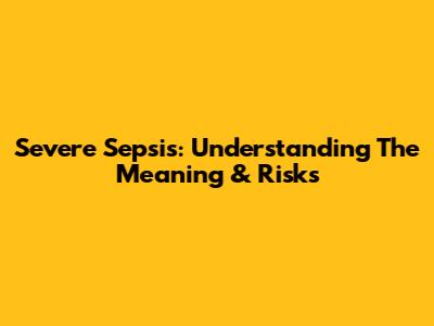 Severe Sepsis: Understanding The Meaning & Risks
