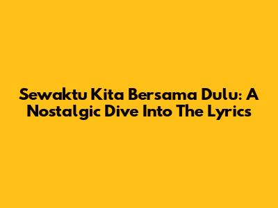 Sewaktu Kita Bersama Dulu: A Nostalgic Dive Into The Lyrics