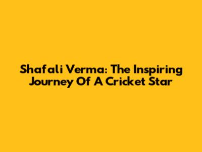 Shafali Verma: The Inspiring Journey Of A Cricket Star
