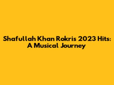 Shafullah Khan Rokri's 2023 Hits: A Musical Journey
