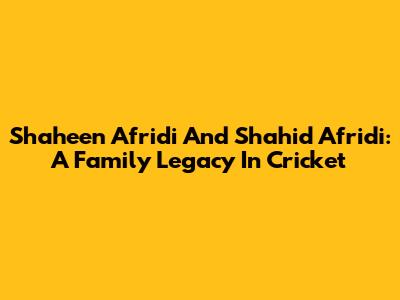 Shaheen Afridi And Shahid Afridi: A Family Legacy In Cricket