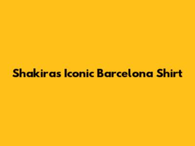 Shakira's Iconic Barcelona Shirt