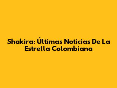 Shakira: Últimas Noticias De La Estrella Colombiana