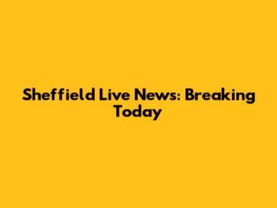 Sheffield Live News: Breaking Today