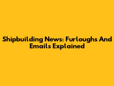 Shipbuilding News: Furloughs And Emails Explained