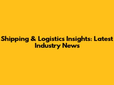 Shipping & Logistics Insights: Latest Industry News