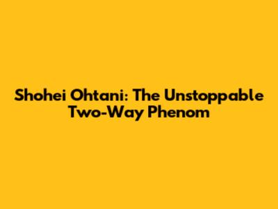 Shohei Ohtani: The Unstoppable Two-Way Phenom