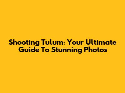 Shooting Tulum: Your Ultimate Guide To Stunning Photos