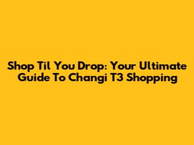 Shop 'Til You Drop: Your Ultimate Guide To Changi T3 Shopping