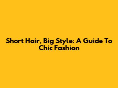 Short Hair, Big Style: A Guide To Chic Fashion