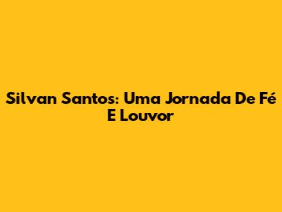 Silvan Santos: Uma Jornada De Fé E Louvor