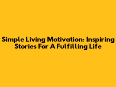 Simple Living Motivation: Inspiring Stories For A Fulfilling Life
