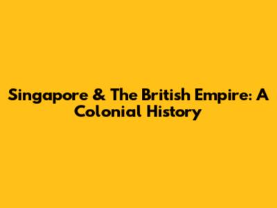 Singapore & The British Empire: A Colonial History