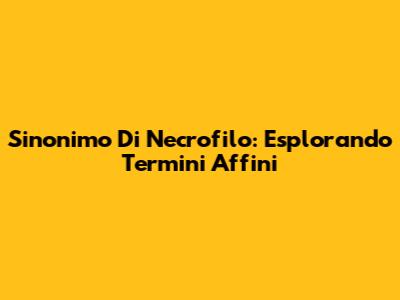 Sinonimo Di Necrofilo: Esplorando Termini Affini