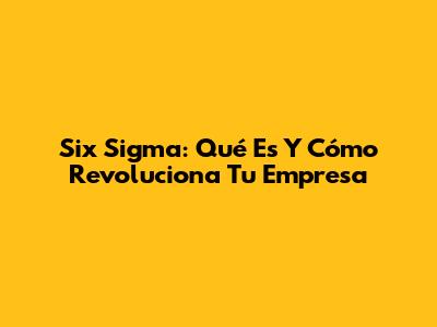 Six Sigma: Qué Es Y Cómo Revoluciona Tu Empresa