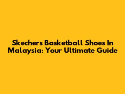 Skechers Basketball Shoes In Malaysia: Your Ultimate Guide