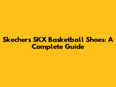 Skechers SKX Basketball Shoes: A Complete Guide