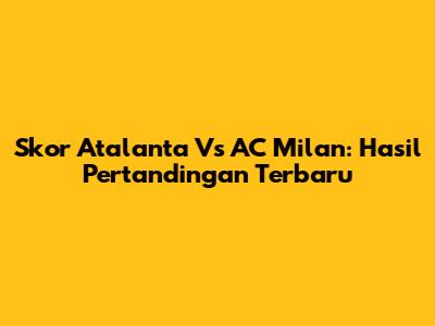 Skor Atalanta Vs AC Milan: Hasil Pertandingan Terbaru