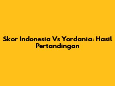 Skor Indonesia Vs Yordania: Hasil Pertandingan