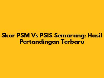 Skor PSM Vs PSIS Semarang: Hasil Pertandingan Terbaru