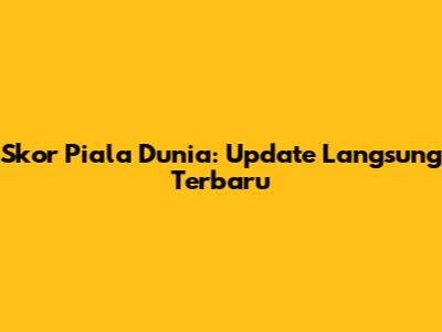 Skor Piala Dunia: Update Langsung Terbaru