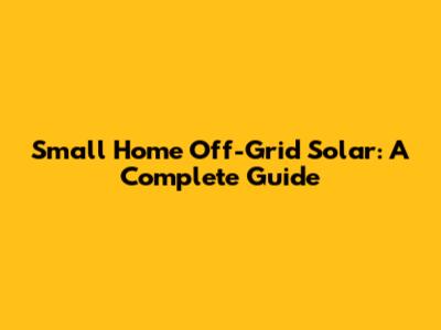 Small Home Off-Grid Solar: A Complete Guide
