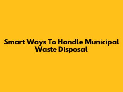Smart Ways To Handle Municipal Waste Disposal