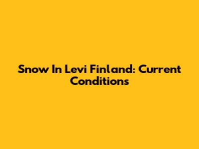 Snow In Levi Finland: Current Conditions