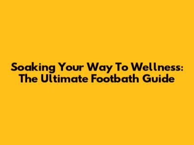 Soaking Your Way To Wellness: The Ultimate Footbath Guide