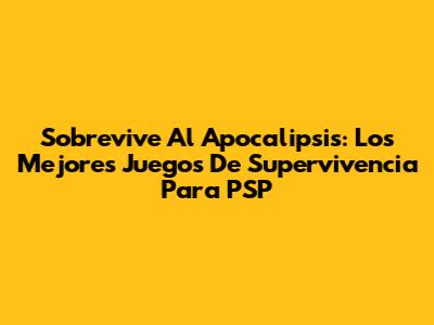 Sobrevive Al Apocalipsis: Los Mejores Juegos De Supervivencia Para PSP