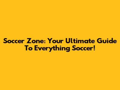 Soccer Zone: Your Ultimate Guide To Everything Soccer!