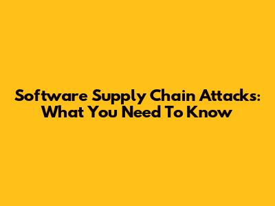 Software Supply Chain Attacks: What You Need To Know