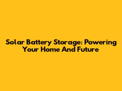 Solar Battery Storage: Powering Your Home And Future