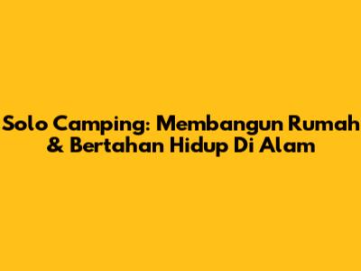Solo Camping: Membangun Rumah & Bertahan Hidup Di Alam