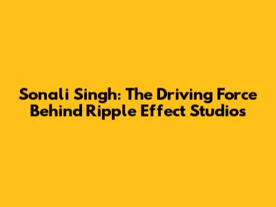 Sonali Singh: The Driving Force Behind Ripple Effect Studios