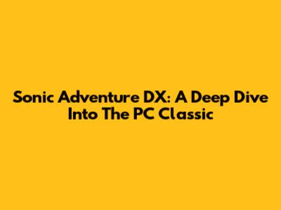 Sonic Adventure DX: A Deep Dive Into The PC Classic