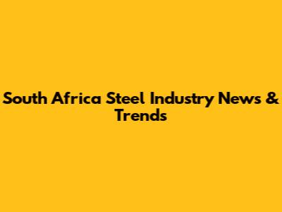 South Africa Steel Industry News & Trends