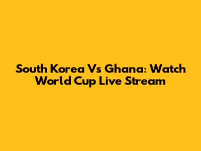 South Korea Vs Ghana: Watch World Cup Live Stream