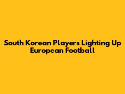 South Korean Players Lighting Up European Football