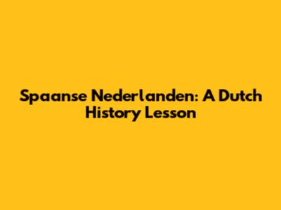 Spaanse Nederlanden: A Dutch History Lesson