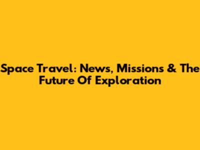 Space Travel: News, Missions & The Future Of Exploration