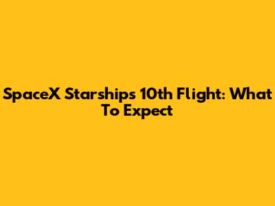 SpaceX Starship's 10th Flight: What To Expect